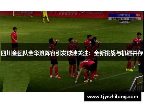 四川金强队全华班阵容引发球迷关注：全新挑战与机遇并存