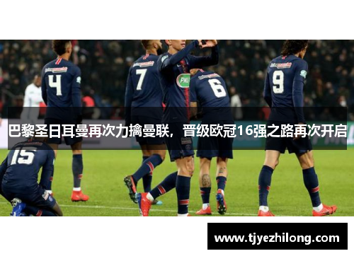 巴黎圣日耳曼再次力擒曼联，晋级欧冠16强之路再次开启